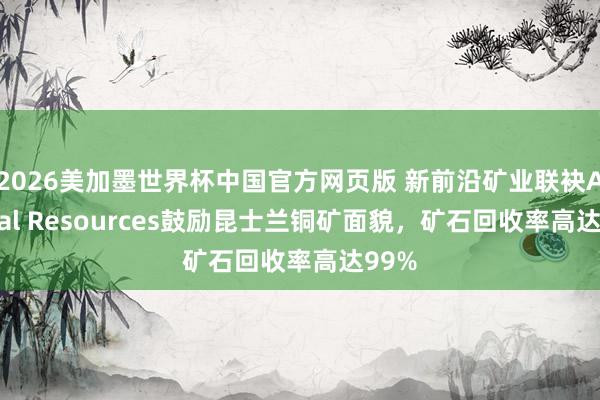 2026美加墨世界杯中国官方网页版 新前沿矿业联袂Austral Resources鼓励昆士兰铜矿面貌，矿石回收率高达99%
