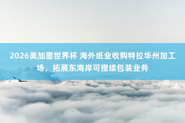 2026美加墨世界杯 海外纸业收购特拉华州加工场，拓展东海岸可捏续包装业务