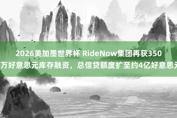 2026美加墨世界杯 RideNow集团再获3500万好意思元库存融资，总信贷额度扩至约4亿好意思元