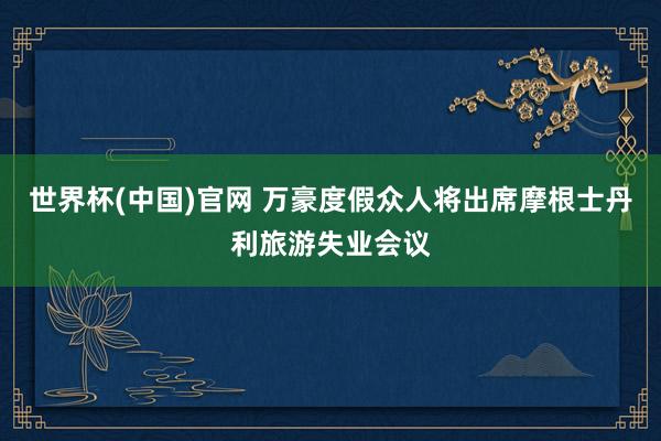 世界杯(中国)官网 万豪度假众人将出席摩根士丹利旅游失业会议
