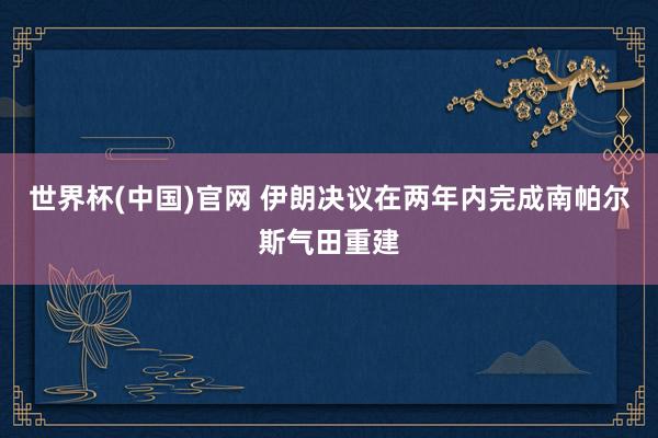 世界杯(中国)官网 伊朗决议在两年内完成南帕尔斯气田重建
