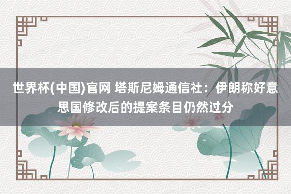 世界杯(中国)官网 塔斯尼姆通信社：伊朗称好意思国修改后的提案条目仍然过分