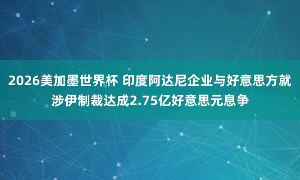 2026美加墨世界杯 印度阿达尼企业与好意思方就涉伊制裁达成2.75亿好意思元息争