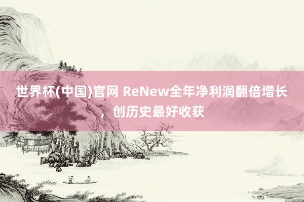 世界杯(中国)官网 ReNew全年净利润翻倍增长，创历史最好收获