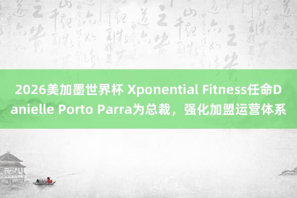 2026美加墨世界杯 Xponential Fitness任命Danielle Porto Parra为总裁，强化加盟运营体系