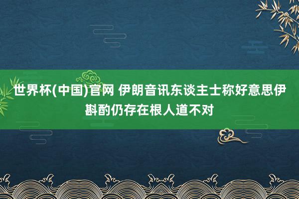 世界杯(中国)官网 伊朗音讯东谈主士称好意思伊斟酌仍存在根人道不对