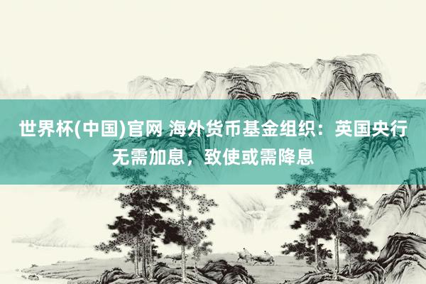 世界杯(中国)官网 海外货币基金组织：英国央行无需加息，致使或需降息