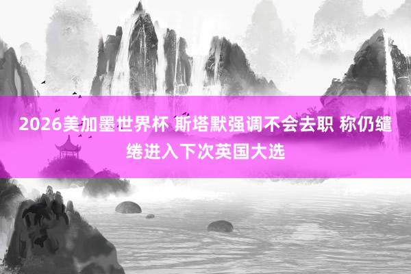 2026美加墨世界杯 斯塔默强调不会去职 称仍缱绻进入下次英国大选