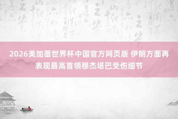 2026美加墨世界杯中国官方网页版 伊朗方面再表现最高首领穆杰塔巴受伤细节