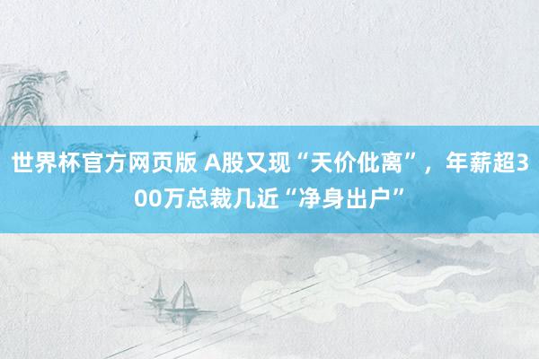 世界杯官方网页版 A股又现“天价仳离”，年薪超300万总裁几近“净身出户”