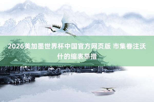 2026美加墨世界杯中国官方网页版 市集眷注沃什的缩表举措