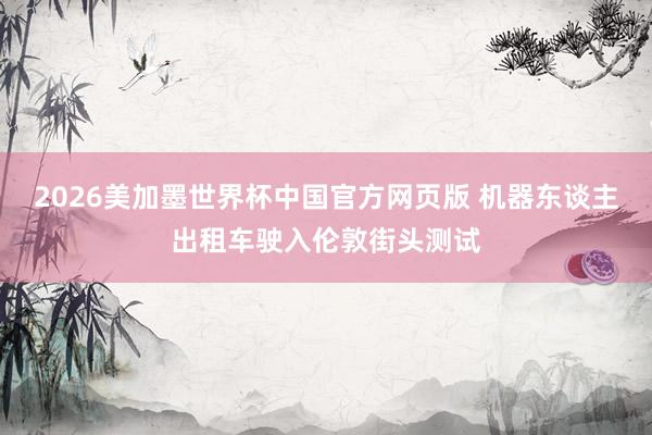 2026美加墨世界杯中国官方网页版 机器东谈主出租车驶入伦敦街头测试