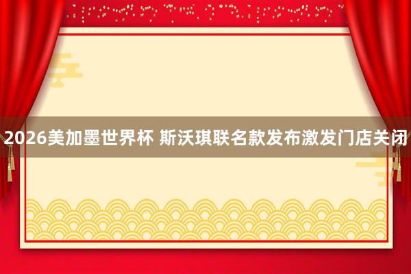 2026美加墨世界杯 斯沃琪联名款发布激发门店关闭