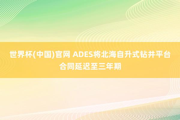 世界杯(中国)官网 ADES将北海自升式钻井平台合同延迟至三年期