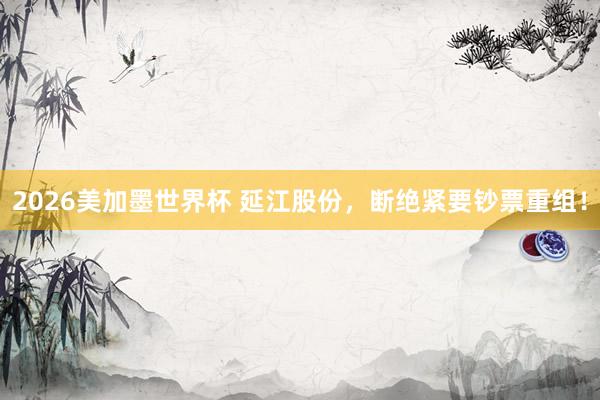 2026美加墨世界杯 延江股份，断绝紧要钞票重组！