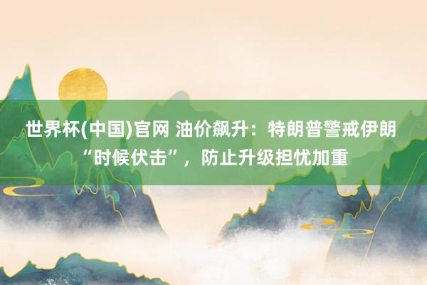 世界杯(中国)官网 油价飙升：特朗普警戒伊朗 “时候伏击”，防止升级担忧加重