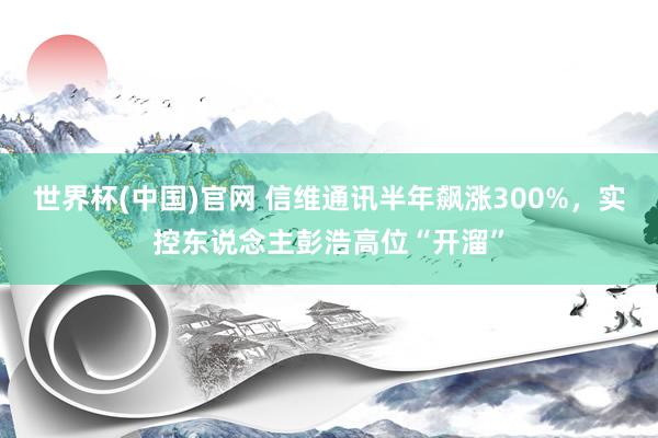 世界杯(中国)官网 信维通讯半年飙涨300%，实控东说念主彭浩高位“开溜”