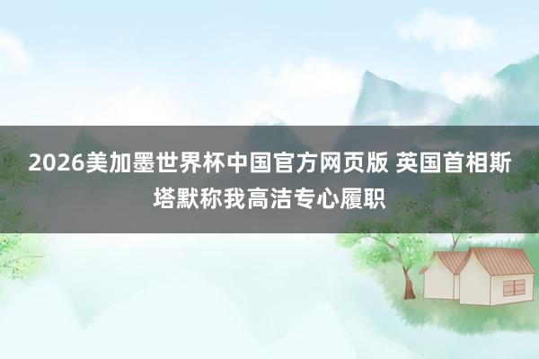 2026美加墨世界杯中国官方网页版 英国首相斯塔默称我高洁专心履职