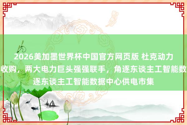 2026美加墨世界杯中国官方网页版 杜克动力拟被新纪元动力收购，两大电力巨头强强联手，角逐东谈主工智能数据中心供电市集