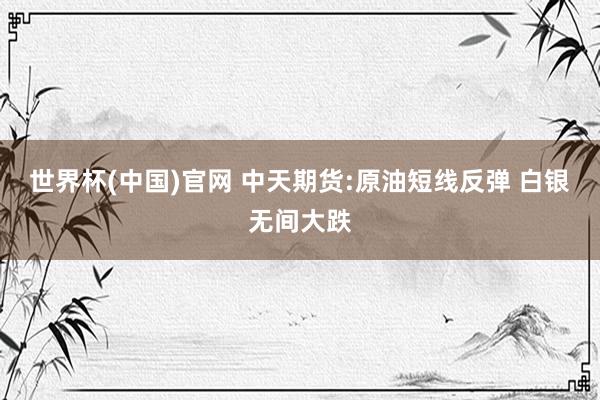 世界杯(中国)官网 中天期货:原油短线反弹 白银无间大跌