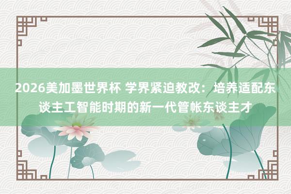2026美加墨世界杯 学界紧迫教改：培养适配东谈主工智能时期的新一代管帐东谈主才