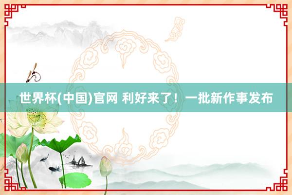世界杯(中国)官网 利好来了！一批新作事发布