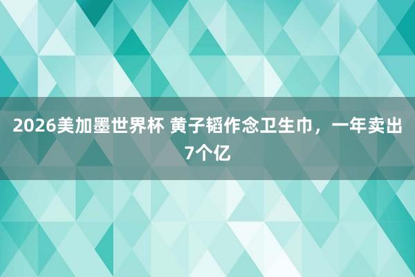 2026美加墨世界杯 黄子韬作念卫生巾，一年卖出7个亿