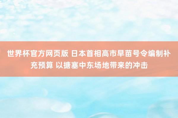 世界杯官方网页版 日本首相高市早苗号令编制补充预算 以搪塞中东场地带来的冲击