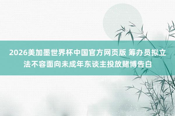 2026美加墨世界杯中国官方网页版 筹办员拟立法不容面向未成年东谈主投放赌博告白