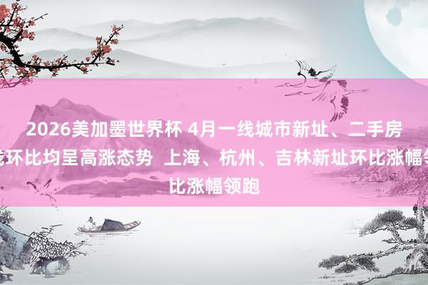 2026美加墨世界杯 4月一线城市新址、二手房价钱环比均呈高涨态势  上海、杭州、吉林新址环比涨幅领跑