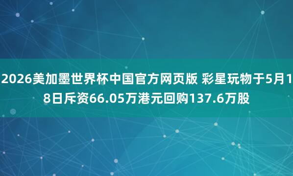 2026美加墨世界杯中国官方网页版 彩星玩物于5月18日斥资66.05万港元回购137.6万股