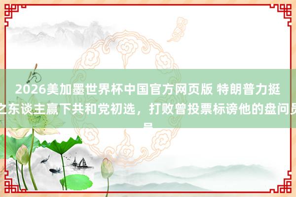 2026美加墨世界杯中国官方网页版 特朗普力挺之东谈主赢下共和党初选，打败曾投票标谤他的盘问员