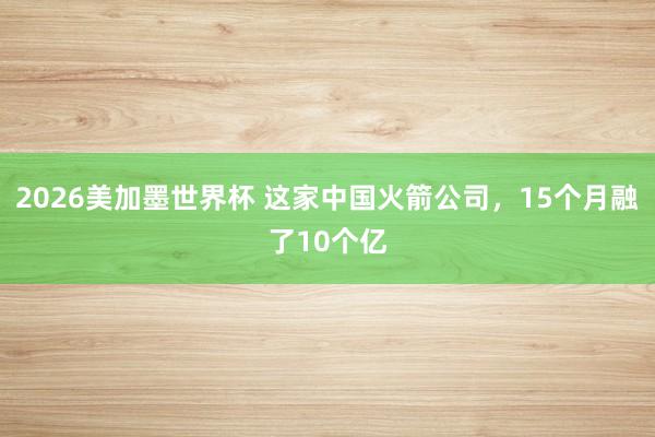 2026美加墨世界杯 这家中国火箭公司，15个月融了10个亿