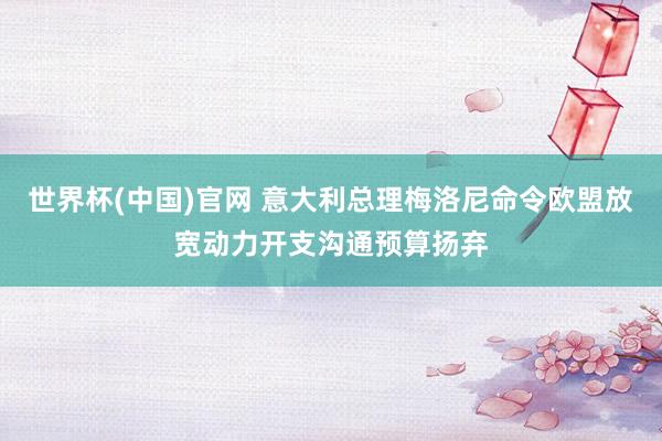 世界杯(中国)官网 意大利总理梅洛尼命令欧盟放宽动力开支沟通预算扬弃