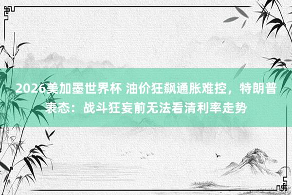 2026美加墨世界杯 油价狂飙通胀难控，特朗普表态：战斗狂妄前无法看清利率走势