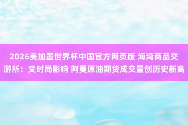 2026美加墨世界杯中国官方网页版 海湾商品交游所：受时局影响 阿曼原油期货成交量创历史新高