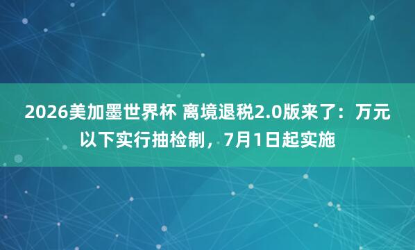 2026美加墨世界杯 离境退税2.0版来了：万元以下实行抽检制，7月1日起实施