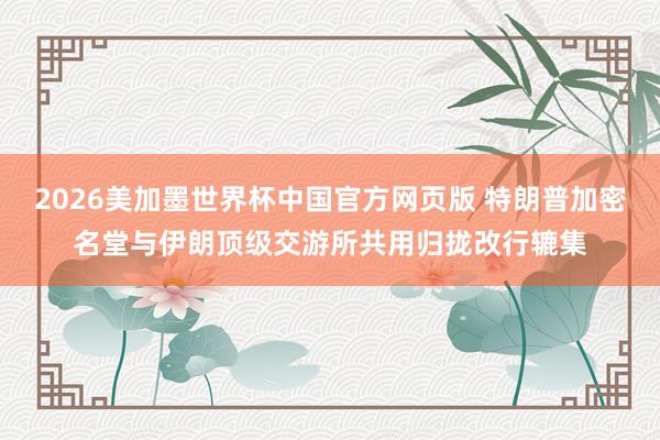 2026美加墨世界杯中国官方网页版 特朗普加密名堂与伊朗顶级交游所共用归拢改行辘集