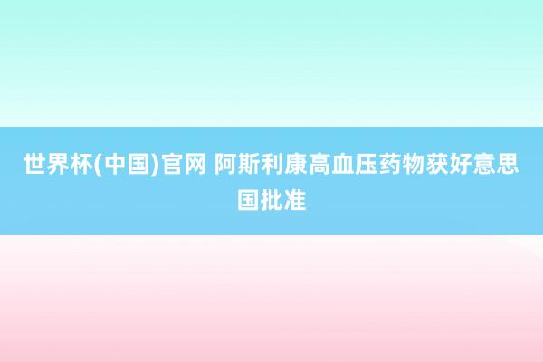 世界杯(中国)官网 阿斯利康高血压药物获好意思国批准