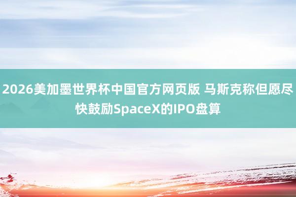 2026美加墨世界杯中国官方网页版 马斯克称但愿尽快鼓励SpaceX的IPO盘算