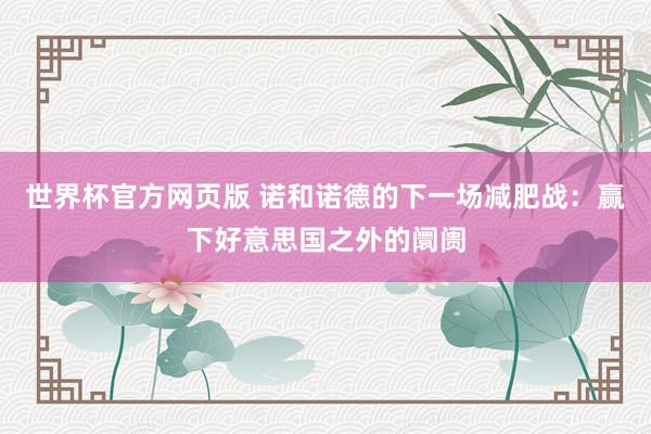 世界杯官方网页版 诺和诺德的下一场减肥战：赢下好意思国之外的阛阓