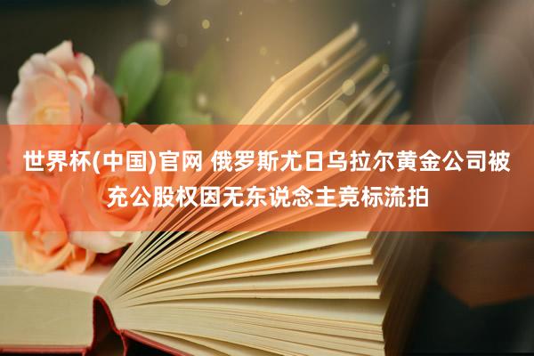 世界杯(中国)官网 俄罗斯尤日乌拉尔黄金公司被充公股权因无东说念主竞标流拍