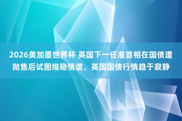 2026美加墨世界杯 英国下一任准首相在国债遭抛售后试图维稳情谊，英国国债行情趋于寂静