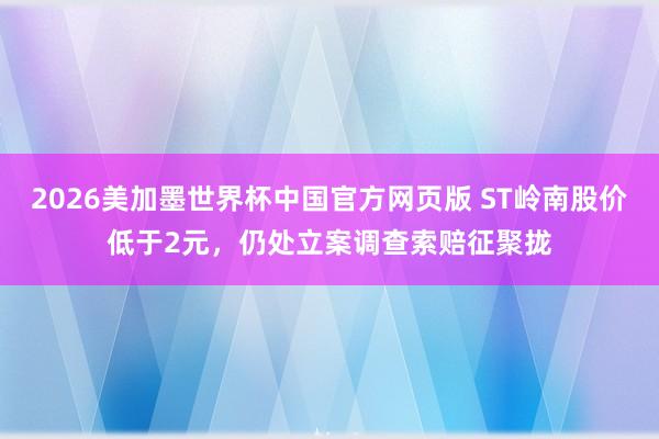 2026美加墨世界杯中国官方网页版 ST岭南股价低于2元，仍处立案调查索赔征聚拢