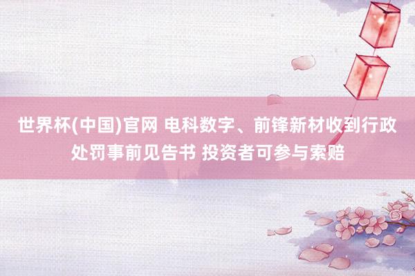 世界杯(中国)官网 电科数字、前锋新材收到行政处罚事前见告书 投资者可参与索赔