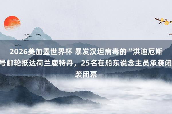 2026美加墨世界杯 暴发汉坦病毒的“洪迪厄斯”号邮轮抵达荷兰鹿特丹，25名在船东说念主员承袭闭幕