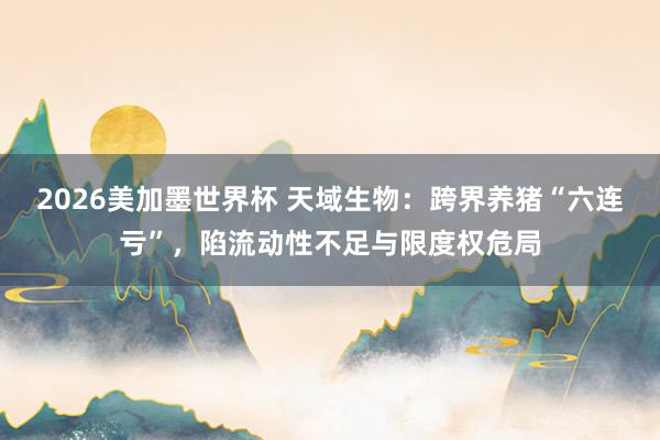 2026美加墨世界杯 天域生物：跨界养猪“六连亏”，陷流动性不足与限度权危局