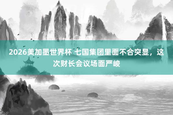 2026美加墨世界杯 七国集团里面不合突显，这次财长会议场面严峻