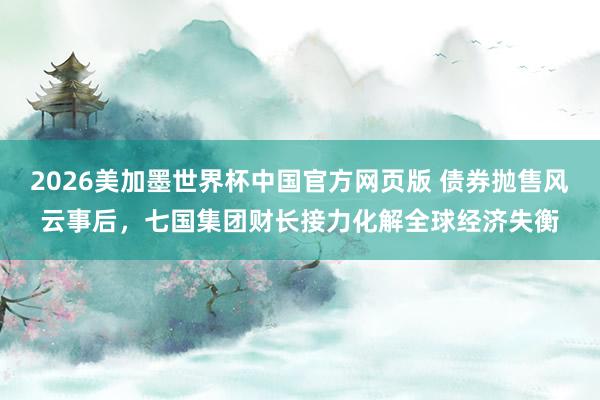2026美加墨世界杯中国官方网页版 债券抛售风云事后，七国集团财长接力化解全球经济失衡