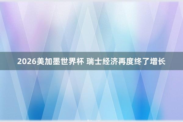 2026美加墨世界杯 瑞士经济再度终了增长